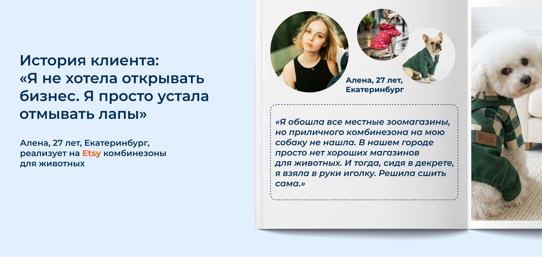 «Знаете это чувство, когда весной в нашем маленьком северном городе снег превращается в грязную жижу? Я гуляю с ребенком и собакой каждый день. И каждый день после прогулки я отмываю грязное брюхо и лапы. А потом еще и прихожую. Я обошла все местные зоомагазины, но приличного комбинезона на мою собаку не нашла. В нашем городе просто нет хороших магазинов для животных. И тогда, сидя в декрете, я взяла в руки иголку. Решила сшить сама. Получилось простенько, но удобно. Уже следующей прогулке другие собачники спрашивали: «Где взяла?» Когда я рассказала, что сделала сама, — они попросили сшить им. Качество им понравилось, и так я взяла первые заказы. Со временем я начала выкладывать фото в соцсетях. Сначала просто как хобби, а потом заказы посыпались из других городов. Но настоящий шаг вперед случился, с выходом на Etsy. Это совсем другая история. Ценник за товар выше, тебя не ограничивают серые будни — там любят все необычное. Я наконец-то смогла позволить себе первоклассные технологичные ткани и профессиональную фурнитуру. Клиенты из США и Европы не спрашивают «почему так дорого?» — они спрашивают «как быстрее оплатить?». В итоге в офис я так и не вернулась. Я зарабатываю на любимом деле и больше, чем получала на прежней работе. А начиналось все с грязных лап и желания просто выгулять собаку без уборки.» 